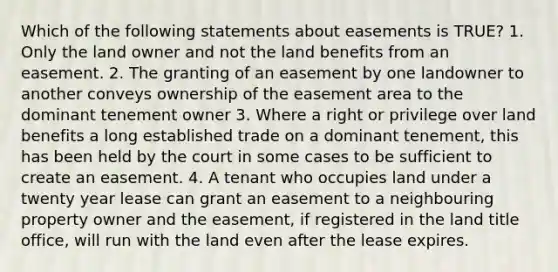 Which of the following statements about easements is TRUE? 1. Only the land owner and not the land benefits from an easement. 2. The granting of an easement by one landowner to another conveys ownership of the easement area to the dominant tenement owner 3. Where a right or privilege over land benefits a long established trade on a dominant tenement, this has been held by the court in some cases to be sufficient to create an easement. 4. A tenant who occupies land under a twenty year lease can grant an easement to a neighbouring property owner and the easement, if registered in the land title office, will run with the land even after the lease expires.