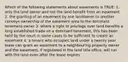 Which of the following statements about easements is TRUE: 1. only the land owner and not the land benefit from an easement 2. the granting of an easement by one landowner to another conveys ownership of the easement area to the dominant tenement owner 3. where a right or privilege over land benefits a long established trade on a dominant tenement, this has been held by the court in some cases to be sufficient to create an easement 4. a tenant who occupies land under a twenty year lease can grant an easement to a neighbouring property owner and the easement, if registered in the land title office, will run with the land even after the lease expires