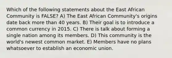 Which of the following statements about the East African Community is FALSE? A) The East African Community's origins date back more than 40 years. B) Their goal is to introduce a common currency in 2015. C) There is talk about forming a single nation among its members. D) This community is the world's newest common market. E) Members have no plans whatsoever to establish an economic union.