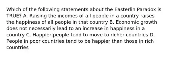 Which of the following statements about the Easterlin Paradox is TRUE? A. Raising the incomes of all people in a country raises the happiness of all people in that country B. Economic growth does not necessarily lead to an increase in happiness in a country C. Happier people tend to move to richer countries D. People in poor countries tend to be happier than those in rich countries