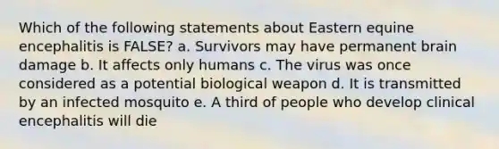 Which of the following statements about Eastern equine encephalitis is FALSE? a. Survivors may have permanent brain damage b. It affects only humans c. The virus was once considered as a potential biological weapon d. It is transmitted by an infected mosquito e. A third of people who develop clinical encephalitis will die