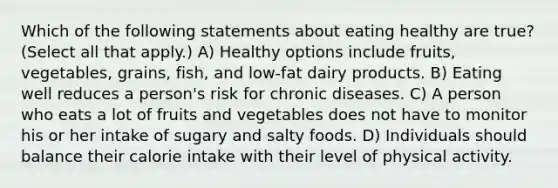 Which of the following statements about eating healthy are true? (Select all that apply.) A) Healthy options include fruits, vegetables, grains, fish, and low-fat dairy products. B) Eating well reduces a person's risk for chronic diseases. C) A person who eats a lot of fruits and vegetables does not have to monitor his or her intake of sugary and salty foods. D) Individuals should balance their calorie intake with their level of physical activity.