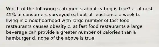 Which of the following statements about eating is true? a. almost 45% of consumers surveyed eat out at least once a week b. living in a neighborhood with large number of fast food restaurants causes obesity c. at fast food restaurants a large beverage can provide a greater number of calories than a hamburger d. none of the above is true