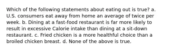 Which of the following statements about eating out is true? a. U.S. consumers eat away from home an average of twice per week. b. Dining at a fast-food restaurant is far more likely to result in excessive Calorie intake than dining at a sit-down restaurant. c. Fried chicken is a more healthful choice than a broiled chicken breast. d. None of the above is true.