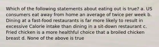 Which of the following statements about eating out is true? a. US consumers eat away from home an average of twice per week b. Dining at a fast-food restaurants is far more likely to result in excessive Calorie intake than dining in a sit-down restaurant c. Fried chicken is a more healthful choice that a broiled chicken breast d. None of the above is true