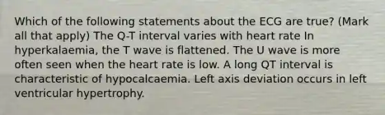 Which of the following statements about the ECG are true? (Mark all that apply) The Q-T interval varies with heart rate In hyperkalaemia, the T wave is flattened. The U wave is more often seen when the heart rate is low. A long QT interval is characteristic of hypocalcaemia. Left axis deviation occurs in left ventricular hypertrophy.