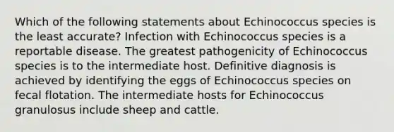 Which of the following statements about Echinococcus species is the least accurate? Infection with Echinococcus species is a reportable disease. The greatest pathogenicity of Echinococcus species is to the intermediate host. Definitive diagnosis is achieved by identifying the eggs of Echinococcus species on fecal flotation. The intermediate hosts for Echinococcus granulosus include sheep and cattle.