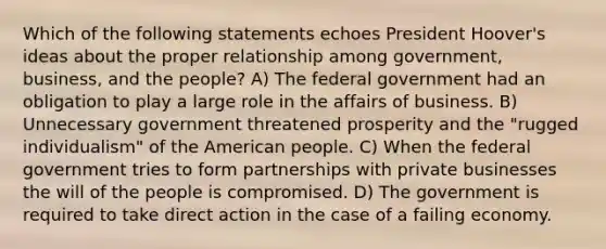 Which of the following statements echoes President Hoover's ideas about the proper relationship among government, business, and the people? A) The federal government had an obligation to play a large role in the affairs of business. B) Unnecessary government threatened prosperity and the "rugged individualism" of the American people. C) When the federal government tries to form partnerships with private businesses the will of the people is compromised. D) The government is required to take direct action in the case of a failing economy.