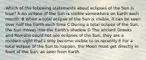 Which of the following statements about eclipses of the Sun is true? A An eclipse of the Sun is visible somewhere on Earth each month. B When a total eclipse of the Sun is visible, it can be seen over half the Earth each time C During a total eclipse of the Sun, the Sun moves into the Earth's shadow D The ancient Greeks and Romans could not see eclipses of the Sun, they are a modern sight that's only become visible to us recently E For a total eclipse of the Sun to happen, the Moon must get directly in front of the Sun, as seen from Earth