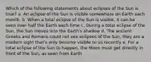 Which of the following statements about eclipses of the Sun is true? a. An eclipse of the Sun is visible somewhere on Earth each month. b. When a total eclipse of the Sun is visible, it can be seen over half the Earth each time c. During a total eclipse of the Sun, the Sun moves into the Earth's shadow d. The ancient Greeks and Romans could not see eclipses of the Sun, they are a modern sight that's only become visible to us recently e. For a total eclipse of the Sun to happen, the Moon must get directly in front of the Sun, as seen from Earth