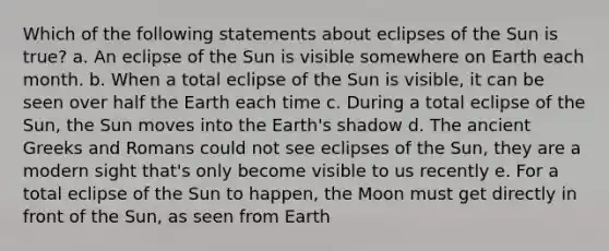 Which of the following statements about eclipses of the Sun is true? a. An eclipse of the Sun is visible somewhere on Earth each month. b. When a total eclipse of the Sun is visible, it can be seen over half the Earth each time c. During a total eclipse of the Sun, the Sun moves into the Earth's shadow d. The ancient Greeks and Romans could not see eclipses of the Sun, they are a modern sight that's only become visible to us recently e. For a total eclipse of the Sun to happen, the Moon must get directly in front of the Sun, as seen from Earth