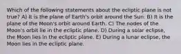 Which of the following statements about the ecliptic plane is not true? A) It is the plane of Earth's orbit around the Sun. B) It is the plane of the Moon's orbit around Earth. C) The nodes of the Moon's orbit lie in the ecliptic plane. D) During a solar eclipse, the Moon lies in the ecliptic plane. E) During a lunar eclipse, the Moon lies in the ecliptic plane.