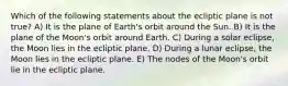 Which of the following statements about the ecliptic plane is not true? A) It is the plane of Earth's orbit around the Sun. B) It is the plane of the Moon's orbit around Earth. C) During a solar eclipse, the Moon lies in the ecliptic plane. D) During a lunar eclipse, the Moon lies in the ecliptic plane. E) The nodes of the Moon's orbit lie in the ecliptic plane.