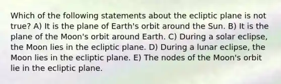 Which of the following statements about the ecliptic plane is not true? A) It is the plane of Earth's orbit around the Sun. B) It is the plane of the Moon's orbit around Earth. C) During a solar eclipse, the Moon lies in the ecliptic plane. D) During a lunar eclipse, the Moon lies in the ecliptic plane. E) The nodes of the Moon's orbit lie in the ecliptic plane.