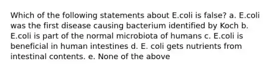 Which of the following statements about E.coli is false? a. E.coli was the first disease causing bacterium identified by Koch b. E.coli is part of the normal microbiota of humans c. E.coli is beneficial in human intestines d. E. coli gets nutrients from intestinal contents. e. None of the above