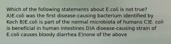 Which of the following statements about E.coli is not true? A)E.coli was the first disease-causing bacterium identified by Koch B)E.coli is part of the normal microbiota of humans C)E. coli is beneficial in human intestines D)A disease-causing strain of E.coli causes bloody diarrhea E)none of the above