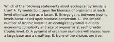 Which of the following statements about ecological pyramids is true? A. Pyramids built upon the biomass of organisms at each level eliminate size as a factor. B. Energy gains between trophic levels occur based upon biomass conversion. C. The limited number of trophic levels in an ecological pyramid is due to increasing complexity and size of organisms at each greater trophic level. D. A pyramid of organism numbers will always have a large base and a small top. E. None of the choices are true.