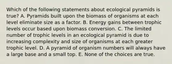 Which of the following statements about ecological pyramids is true? A. Pyramids built upon the biomass of organisms at each level eliminate size as a factor. B. Energy gains between trophic levels occur based upon biomass conversion. C. The limited number of trophic levels in an ecological pyramid is due to increasing complexity and size of organisms at each greater trophic level. D. A pyramid of organism numbers will always have a large base and a small top. E. None of the choices are true.