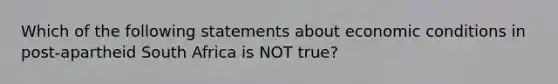 Which of the following statements about economic conditions in post-apartheid South Africa is NOT true?