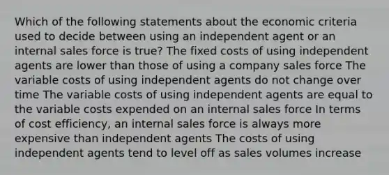 Which of the following statements about the economic criteria used to decide between using an independent agent or an internal sales force is true? The fixed costs of using independent agents are lower than those of using a company sales force The variable costs of using independent agents do not change over time The variable costs of using independent agents are equal to the variable costs expended on an internal sales force In terms of cost efficiency, an internal sales force is always more expensive than independent agents The costs of using independent agents tend to level off as sales volumes increase