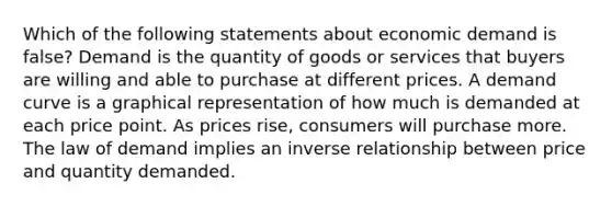 Which of the following statements about economic demand is false? Demand is the quantity of goods or services that buyers are willing and able to purchase at different prices. A demand curve is a graphical representation of how much is demanded at each price point. As prices rise, consumers will purchase more. The law of demand implies an inverse relationship between price and quantity demanded.