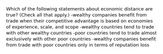 Which of the following statements about economic distance are true? (Check all that apply.) -wealthy companies benefit from trade when their competitive advantage is based on economies of experience, scale, and scope -wealthy countries tend to trade with other wealthy countries -poor countries tend to trade almost exclusively with other poor countries -wealthy companies benefit from trade with poor countries only in terms of reputation loss