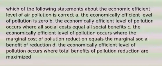 which of the following statements about the economic efficient level of air pollution is correct a. the economically efficient level of pollution is zero b. the economically efficient level of pollution occurs where all social costs equal all social benefits c. the economically efficient level of pollution occurs where the marginal cost of pollution reduction equals the marginal social benefit of reduction d. the economically efficient level of pollution occurs where total benefits of pollution reduction are maximized