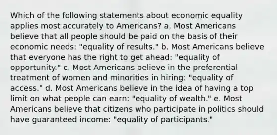 Which of the following statements about economic equality applies most accurately to Americans? a. Most Americans believe that all people should be paid on the basis of their economic needs: "equality of results." b. Most Americans believe that everyone has the right to get ahead: "equality of opportunity." c. Most Americans believe in the preferential treatment of women and minorities in hiring: "equality of access." d. Most Americans believe in the idea of having a top limit on what people can earn: "equality of wealth." e. Most Americans believe that citizens who participate in politics should have guaranteed income: "equality of participants."