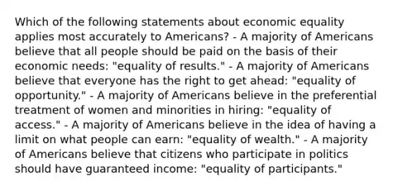 Which of the following statements about economic equality applies most accurately to Americans? - A majority of Americans believe that all people should be paid on the basis of their economic needs: "equality of results." - A majority of Americans believe that everyone has the right to get ahead: "equality of opportunity." - A majority of Americans believe in the preferential treatment of women and minorities in hiring: "equality of access." - A majority of Americans believe in the idea of having a limit on what people can earn: "equality of wealth." - A majority of Americans believe that citizens who participate in politics should have guaranteed income: "equality of participants."