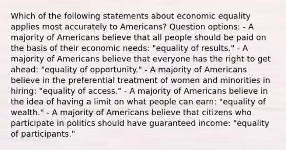 Which of the following statements about economic equality applies most accurately to Americans? Question options: - A majority of Americans believe that all people should be paid on the basis of their economic needs: "equality of results." - A majority of Americans believe that everyone has the right to get ahead: "equality of opportunity." - A majority of Americans believe in the preferential treatment of women and minorities in hiring: "equality of access." - A majority of Americans believe in the idea of having a limit on what people can earn: "equality of wealth." - A majority of Americans believe that citizens who participate in politics should have guaranteed income: "equality of participants."