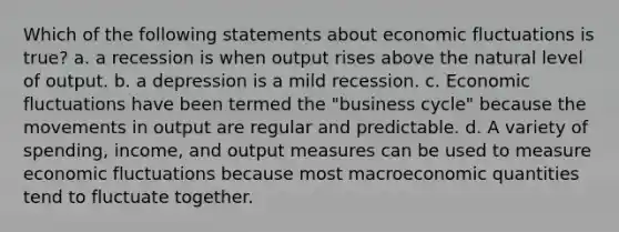 Which of the following statements about economic fluctuations is true? a. a recession is when output rises above the natural level of output. b. a depression is a mild recession. c. Economic fluctuations have been termed the "business cycle" because the movements in output are regular and predictable. d. A variety of spending, income, and output measures can be used to measure economic fluctuations because most macroeconomic quantities tend to fluctuate together.