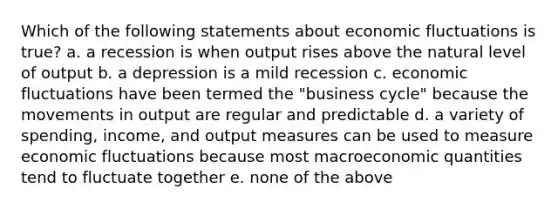 Which of the following statements about economic fluctuations is true? a. a recession is when output rises above the natural level of output b. a depression is a mild recession c. economic fluctuations have been termed the "business cycle" because the movements in output are regular and predictable d. a variety of spending, income, and output measures can be used to measure economic fluctuations because most macroeconomic quantities tend to fluctuate together e. none of the above