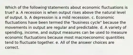 Which of the following statements about economic fluctuations is true? a. A recession is when output rises above the natural level of output. b. A depression is a mild recession. c. Economic fluctuations have been termed the "business cycle" because the movements in output are regular and predictable. d. A variety of spending, income, and output measures can be used to measure economic fluctuations because most macroeconomic quantities tend to fluctuate together. e. All of the answer choices are correct.