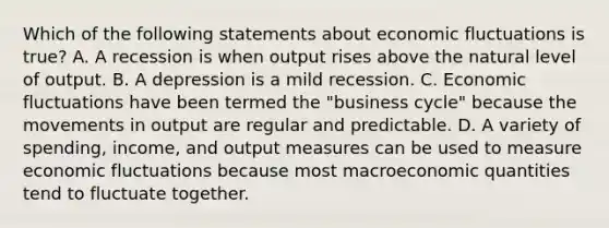 Which of the following statements about economic fluctuations is true? A. A recession is when output rises above the natural level of output. B. A depression is a mild recession. C. Economic fluctuations have been termed the "business cycle" because the movements in output are regular and predictable. D. A variety of spending, income, and output measures can be used to measure economic fluctuations because most macroeconomic quantities tend to fluctuate together.