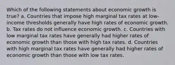 Which of the following statements about economic growth is true? a. Countries that impose high marginal tax rates at low-income thresholds generally have high rates of economic growth. b. Tax rates do not influence economic growth. c. Countries with low marginal tax rates have generally had higher rates of economic growth than those with high tax rates. d. Countries with high marginal tax rates have generally had higher rates of economic growth than those with low tax rates.