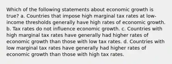 Which of the following statements about economic growth is true? a. Countries that impose high marginal tax rates at low-income thresholds generally have high rates of economic growth. b. Tax rates do not influence economic growth. c. Countries with high marginal tax rates have generally had higher rates of economic growth than those with low tax rates. d. Countries with low marginal tax rates have generally had higher rates of economic growth than those with high tax rates.