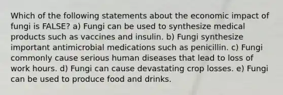 Which of the following statements about the economic impact of fungi is FALSE? a) Fungi can be used to synthesize medical products such as vaccines and insulin. b) Fungi synthesize important antimicrobial medications such as penicillin. c) Fungi commonly cause serious human diseases that lead to loss of work hours. d) Fungi can cause devastating crop losses. e) Fungi can be used to produce food and drinks.