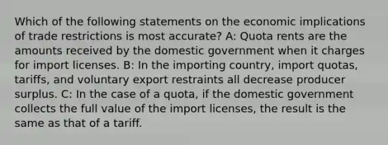 Which of the following statements on the economic implications of trade restrictions is most accurate? A: Quota rents are the amounts received by the domestic government when it charges for import licenses. B: In the importing country, import quotas, tariffs, and voluntary export restraints all decrease producer surplus. C: In the case of a quota, if the domestic government collects the full value of the import licenses, the result is the same as that of a tariff.