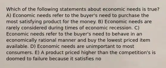 Which of the following statements about economic needs is true? A) Economic needs refer to the buyer's need to purchase the most satisfying product for the money. B) Economic needs are rarely considered during times of economic recession. C) Economic needs refer to the buyer's need to behave in an economically rational manner and buy the lowest priced item available. D) Economic needs are unimportant to most consumers. E) A product priced higher than the competition's is doomed to failure because it satisfies no