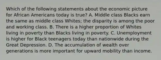 Which of the following statements about the economic picture for <a href='https://www.questionai.com/knowledge/kktT1tbvGH-african-americans' class='anchor-knowledge'>african americans</a> today is true? A. Middle class Blacks earn the same as middle class Whites; the disparity is among the poor and working class. B. There is a higher proportion of Whites living in poverty than Blacks living in poverty. C. Unemployment is higher for Black teenagers today than nationwide during the Great Depression. D. The accumulation of wealth over generations is more important for upward mobility than income.