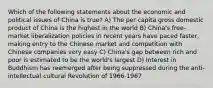 Which of the following statements about the economic and political issues of China is true? A) The per capita gross domestic product of China is the highest in the world B) China's free-market liberalization policies in recent years have paced faster, making entry to the Chinese market and competition with Chinese companies very easy C) China's gap between rich and poor is estimated to be the world's largest D) Interest in Buddhism has reemerged after being suppressed during the anti-intellectual cultural Revolution of 1966-1967