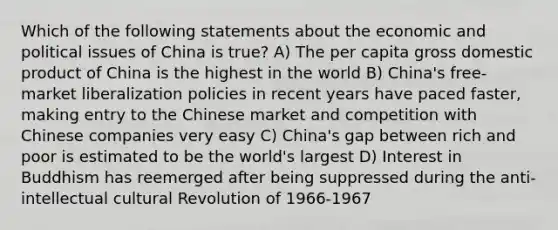 Which of the following statements about the economic and political issues of China is true? A) The per capita gross domestic product of China is the highest in the world B) China's free-market liberalization policies in recent years have paced faster, making entry to the Chinese market and competition with Chinese companies very easy C) China's gap between rich and poor is estimated to be the world's largest D) Interest in Buddhism has reemerged after being suppressed during the anti-intellectual cultural Revolution of 1966-1967