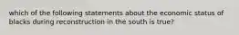 which of the following statements about the economic status of blacks during reconstruction in the south is true?