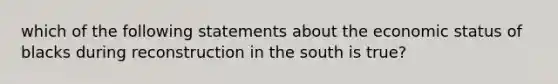 which of the following statements about the economic status of blacks during reconstruction in the south is true?