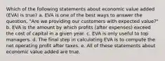 Which of the following statements about economic value added (EVA) is true? a. EVA is one of the best ways to answer the question, "Are we providing our customers with expected value?" b. EVA is the amount by which profits (after expenses) exceed the cost of capital in a given year. c. EVA is only useful to top managers. d. The final step in calculating EVA is to compute the net operating profit after taxes. e. All of these statements about economic value added are true.