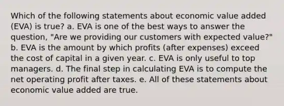 Which of the following statements about economic value added (EVA) is true? a. EVA is one of the best ways to answer the question, "Are we providing our customers with expected value?" b. EVA is the amount by which profits (after expenses) exceed the cost of capital in a given year. c. EVA is only useful to top managers. d. The final step in calculating EVA is to compute the net operating profit after taxes. e. All of these statements about economic value added are true.