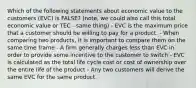 Which of the following statements about economic value to the customers (EVC) is FALSE? (note, we could also call this total economic value or TEC - same thing) - EVC is the maximum price that a customer should be willing to pay for a product. - When comparing two products, it is important to compare them on the same time frame - A firm generally charges less than EVC in order to provide some incentive to the customer to switch - EVC is calculated as the total life cycle cost or cost of ownership over the entire life of the product - Any two customers will derive the same EVC for the same product.