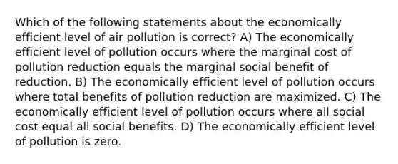 Which of the following statements about the economically efficient level of air pollution is correct? A) The economically efficient level of pollution occurs where the marginal cost of pollution reduction equals the marginal social benefit of reduction. B) The economically efficient level of pollution occurs where total benefits of pollution reduction are maximized. C) The economically efficient level of pollution occurs where all social cost equal all social benefits. D) The economically efficient level of pollution is zero.