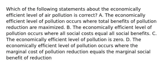 Which of the following statements about the economically efficient level of air pollution is correct? A. The economically efficient level of pollution occurs where total benefits of pollution reduction are maximized. B. The economically efficient level of pollution occurs where all social costs equal all social benefits. C. The economically efficient level of pollution is zero. D. The economically efficient level of pollution occurs where the marginal cost of pollution reduction equals the marginal social benefit of reduction