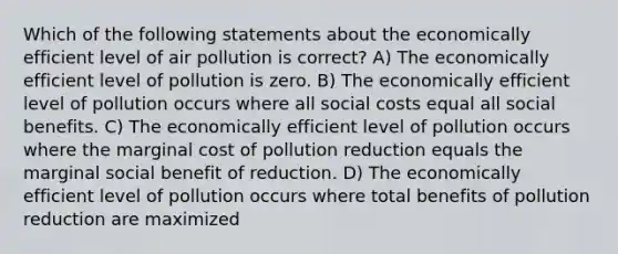 Which of the following statements about the economically efficient level of air pollution is correct? A) The economically efficient level of pollution is zero. B) The economically efficient level of pollution occurs where all social costs equal all social benefits. C) The economically efficient level of pollution occurs where the marginal cost of pollution reduction equals the marginal social benefit of reduction. D) The economically efficient level of pollution occurs where total benefits of pollution reduction are maximized